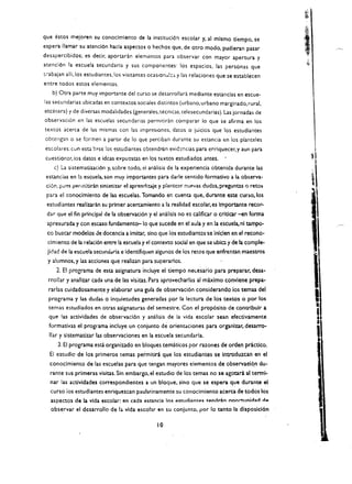 que estos me!oren su conoclmlemo de la instituci6n escolar y. a1 mlsmo tiempo. se
espera lIamar su atenci6n hada aspectos       0   hechos que, de otro modo. pudieran pasar
desapercibidos; es decir, aportadn elemt!ntos para observar con mayor apertura y
atenci6n la escuela secundaria y sus componentes: los espacios, las personas que
tiabajan alii. los estudiantes.los visitantes ocasion .. i:') y las relaciones que se establecen
entre todos estos elementos.
   b) Otra parte muy importante del curso se desarrollara mediante estancias en escue­
las secundarias ubicadas en contextos sociales distintos (urbano. urbano marginado, rural.
etcetera) y de diversas modalidades (generales. tecnieas. telesecundarias). Las jornadas de
observaci6n en las eseuelas secundanas permitiran eomparar 10 que se afirma en los
textos acerea de las mismas eon las impresiones. datos           0   jukios que los estudiantes
obccngan 0 se formen a partir de 10 que perciban durante su estancia en .Ios planteles
eseolares: (Un esta b;lse los ~studiantes cbtendron evid2fKias para ep.riquecer, y aun para               I
 cuestionu, ios datos e ideas e)t'pucscas en los tt:xtos estudiados antes.                               tl
    c) La sistemadzaei6n y. sobre todo. el analisis de la experiencia obtenida durante las 

 estancias en b escuela. son muy importantes para darle sentido formatlvo a la observa­ 

 ci6r.. pi..!~S perm:tirin sintetizar el aprentiizaje y plantcar !1lJE'Vas dudas, preguntas 0 recos
 para el conocimiento de las escuelas. Tomando en cuenta que, durante este curso, los 

                                                                                                          ,
                                                                                                         1
 estudiantes realizarin su primer acercamiento a la realidad escoar, es Importante reeor­ 

 dar que el fin principal de 1a observaci6n y el amilisis no es callfkar 0 eridear -en forma 
            I
                                                                                                          I
 apresurada. y con escaso fundamento-Io que sucede en el aula y en la eseuela, nl tampo ­ 

 co buscar modelos de docencia a imicar, sino que los estudiantcs'se Iniclen en el reeono· 

 clmiento de Ia relaci6n entre la escuela y el contexto social en que sa ublCl y de la eomple­ 

 Iidad de la escuela secunodria e Identifiquen algunos de los retCls que enfrentan maestros 

 y alumnos. y ias acciones que realizan para superarlos. 

     2. EI programa de esta asignatura incuye el dempo neLesai'io para preparar, desa ­ 

  rrollar y analizar cada una de las visitas. Para aprovecharlas al maximo eonvlene prepa· 

  rarlas culdadosamente y elaborar una gula de observaci6n considerando los temas del 

  programa y las dudas     0   inquietudes generadas por la lectura de los textos        0   por los 

                                                                                                         I
                                                                                                         I
                                                                                                         ,
                                                                                                          I
  temas estudiados en otras aslgnaturas del semestre. Con el prop6slto de contrlbulr a
  que las actividades de observacl6n y ana!isis de la vida escolar sean efecdvamente 	
                                                                                                          I
                                                                                                          II
                                                                                                              J
  formativas el programa incluye un conjunto         de orientaciones para organlzar. desarro­

  liar y slstematizar las observaciones en la escuela secunda ria. 

      3. EI programa escl organizado en bloques tematicos por razones de orden prictieo.                      •
  EI estudic de los primeros temas permitiri que los estudiantes se Introdu1.ean en el
  conoclmiento de las escuelas para que teogan mayores elementos de observaal4n                  du~

  raote sus primeras visitas. Sin embargo. el estudio de los temas no se agotari al terml­
  nar las activldades correspondlentes a un bloque. sino que se espera que durante el
  curso ios estudlantes enriquezcan pauladnamente su cooocimiento aeerca de todos los
   aspectos de Ia vida escolar: en cada estancia 10$ e.uudiantps tendrin oDO:'1:unldad dA
   observar el dEsarrollo de I;;, vida escobr en su conjunto. por 10 tanto la disposlcl6n

                                                   10
 