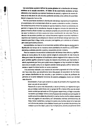 I, 

               Las amondades escolal'e' deflnen las pautu gIobaies de la dlstribuciOn del dempo
           coddlano' etI Ii escUeta' slCUn~rta. AI hablar de las autorldades Mcolam s. hace
           nfarenclaa las Instlnclu que alereen funciones' de control y vlgllancia de manera dl­
    ~
    < ",
           NCta en laVida diana 'de '~da .scuela. quedando excluldas otras esferas de autorldad,
J          desde'la Inspeccl6n had~ arriba
                Para las autorldades escolares la dlstrlbuel6n del tlempo representa principalmente
           eI cumpllmlento de fa normatlvldad oticlal en cuanto a calendario escolar y horarios.
           Son tareas frecuentes revisar las tarletas en que los maestros checan sus asistencias. no
           permltlr el Ingreso de los estudlantes despues de algunos minutos de tolerancia res­
            peeto al horarlo onelal 0 la labor casi slerTIpre cumplida con precisi6n por los prefectos
            de tocar la chicharra a la hora exacta de inicio 0 terminaci6n de cada dase. Para un
            director de secunda'ria, tamblen son rutlnas, frecuentes negociar acuerdos impllcltos 0
            explidtos con maestros 'f e5tudla~tes en relaci6n con el tiempo: otorgar permisos 3. los
            maestros para faltar ., Ilegal" tarde, cOl'lc~der prerrogativas. ..,crrll:!ne!lt~s ~n el horarlo
            para casos partlculares. etcetera. 

                 Las autoridad~s, COn bue en la normativldad. tambl(m detinen algunas pautas para la 

                                                                                                ,,~, :~~)'''''
            ~buel6n del tlempt) de los maestros entre actlvidadcs d~ ensenan:a y otr.is: adml­
                                                ,
            nlstratlvas, sindtcale$. ~tend6n a padres, cooperativaescolar. etcetera.
                 Para los maestros de secundarla la dlstributl6n del dempo tiene efectos y slgnlflca­
             donesen 'Varios panos, En el plano, salarl.1I orlgina la consecucl6n de mas hom de
             ctase.,pa~,traQl"de'compensar el Insuflc:lente salario magisterial de la epoca de crisis,
             pero umbtenslgnlfla conservar II plaza de maestro de prlmarbi.. que representa un
             salano equlvalente po..-hora. pero ~ulzt menos desgaste: no hay necesldad de despla­
             tar;e de un escuel:l:l oera. no se requlere atendar tantos grupos, calificar tantos ext­             
             ~nes 0 repetir la mlsma leccl6n en wrlas ocasiones.                                                  I
                  Una entreVista realizada a una maestra de secundarla, egresada de la Normal Supe­
              rior hace slete afos,que actualmente tiene dlezgrupos de secundaria de dos horas
                                                                                                                  I
                                                                                                                  I
              per !emana, distribuldoS en dos escuelas, y qu~ conserva su plaza de profeso~ de
              primarlaen la tarde realltando funelones de aseso~ pedag6gica, ilustra con clarldad
              esta sltuaci6n,
                      , Entrevistador.lY porque conserva su plaza de primarlal (No Ie gustaria mas,
                         tener una sola de secundarlal
                         Maestra: Es un poco mAs descansado.o sea en primarla, :lun regresando a gru­
                       .pos, yo trabajo cuatro horas con un grupo de 40 0 menos niflos. que es actual­
                         mente verdad que casl estan en 20 los grupos vespertlnos, y alllegar a secunda­
                        'ria tendrla que traba}ar mlnlmo otros 8 grupos [se entlende que pa~ Igualar el
                                                         ,"        . '                 ,
                         sueldo actual de su ptm de primarla],lo cual es mucho, mucho trabajo; estamos
                          mb mal pagadosen secundarla. son demaslados trtmltes admlnlstrat:lvos, de
                          IIstas, revlsar cuademos, y aunque no quiera uno, muchas veces no 10 hace uno
                          enla forma tan preclsa como deblera hacerlo. por la cantldad de alumnos y los
                          trabajos que se les'dejan, pues 51 los multiplicamos. ahorlta actuaimente tengo

                                                              77

                                                                                            •
 