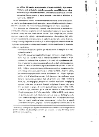 I
          que Ciliificar 800 trabalos en un promedlo silo dejo Individual; y sl yo tomara
          QUO        tumo en la tarde. senan otros 8 grupos. serfan OtTOs 500 alumnos mas a
          evaluar,lo cual yo creo va en detrimento, tanto de nosotros en salud. como de
                                                                                                             ~I· . "'.·
                                                                                                             ~


                                                                                                                 ~'" <

          los mismos alumnos. que no se les da la mlsma...       0   sea serla la evauacl6n al
          vapor. verdad (881 0 17).~
      En esta dimensl6n los tlempos escolares tambllm representan el decldlr entre conser­
var esas horas mal pagadas. ejerciendo la vocacl6n y la especialidad profesional,o dedicar.                               1
se a   OtIaS   actiliidades mas remunerativas. que realiza gente con menos escolaridad.
      En la dimensi6n del esfuerzo flsico y mental. para los maestros de seeundaria la
distribuci6n del tlempo se plasma como la capacidad para sobrevivir todos los dlas:
                                                                                                                          1
levantase a temf/lana hora. correr de una escuela a otra sicmpre de prisa. solicitar
permisos para arreglar multiples tramites administrativos y burocraticos (SEP, SNTE.                                          i
eOClperatilias. etcetera). asistlr a rl!lIniones de ae~demia. atender a los padras de famiiia.
c'J<':seguir bibliogi'afitl y m:ltct ial didktko; ya en ia noche. pr~parar las leccioiles del dia
siguiente o. en no pocas ocasiones. desvelarse en la revisi6n        0   califieaci6n de alteros de:
                                                                                                                              t
cuaderr.0s            exlmenes.
                                                                                                                              r
                 0

           Fr,t:rcvi"tador: t"laastra. me gu!taria que me Jescribicra un dla dpko de         SII   vida. 

            iqlle es 10 que    hace~ 


            Maestra: Me ba"o. preparo algun allmento para mis hilos: yo tengo dos hllos ... 

            Bue'1o lIego a i:! ~ecundar!a 7:30, eil este caso que es lunes entro al lOA.• que 

                                                                                                                              r
            tenemas dos horas de elase, ia prlmcra es de teorla y la segunda es de pric­ 

            tleas de laboratorio, esto, entonces se da la teorla, se da la prictica y pasamos 

            entre 7:30 y 9: lOde la manana.luego se da elase en 10 F. que toma su c!a!e de 

            9: lOa 10:05. en esta ocasi6n les toe6 labor-atorlo. con la practlea de mezcas,
               elementos y compuestos. es mi hora de salida a las 10:05 ... lIegamos a casa,
               ro~terlormer.te prepar;:mos la comlda. Vuelvo a salir a la I: I 5 para lIegar por

               mi hijo el de 6° y lIevarlo a casa para darle de comer. claro todo esto entre
               carreras supers6nlcas. y despues lIeg6 a la primaria a ias 14:00. 14: lOde la
               tarde. soy.... no tengo grupo, estoy en una comisi6n de asesorla pedag6gica y
               consisce en dar. este. una especie de ayuda pedag6gica. de ayuda a los maes­
               tros que estin en grupo... EI horario que cubro aqui es de 14:00 a 18:30 ...
               A las 18:30 salgo. como ahora que es lunes me presento en la secundaria num.
               X. cubro dos grupos de ler ano. 0 sea de las 18:30 a las 20: 1O. con la materia
               de qu[mlo. tambien. nada mis tienen una hora cada uno de los grupos. los
               Iwnes tenemos teo ria y los viernes laboratorio. A las 20: I 0 que me desocupo.
               lIego a la easa de ustedes, a la cas a y empezamos        (I   revisar; lIega la segunda
               parte de mami. verdad. empiezo a ievlsar tareas de mls dos hllos, tanto el de

  ~Este c6digo corresponue al registro de observaci6n del archivo de investigaci6n del
  que fue sacad.l la cita. Los c6d!~os similares que aparecen a 10 largo del trabajo corres­
  ponden al mismo archivo.

                                                    76
 