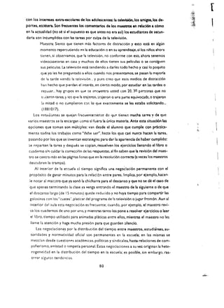 "'II
                                                                                                                          [
                                                                                                                  i~. 

                                                                                                                  ::~
con los Intereses extr.l-escolares de los adolescentes: la televtsi6n.los amlgos.los de­
portes, etcetera. Son frecuentes los comenr::artos de 'os maestros en relaclOn a c:6mo
                                                                                                                  J~
                                                                                                                  );:,:   I
en la acwalldad (no se sl el supuesto es que antes no era asl) los estudlantes de secun­
darla son Incumplldos con las ureas por culpa de la televisi6n.
            Maestra: Siento que tienen mas factores de distracci6n y esto esU en algun
            momento repercutiendo f'n la educaci6n 0 en su aprendiIaje. silos nllos ahora
            tlenen, si observamos. que la television. no conforme con eso, ahora tenemos
            videocaseteras en clsa y muchos de ellos tienen sus                   ~Ilculas 0   se conslguen
            sus pellculas. La televisi6n esta tendiendo a darles todo hecho y casi 10 poquito
            que yo les he preguntado l ellos cuando nos presentamos. se pasan la mayorla
            de la tarde vlendo 13 televisi6n... y pues creo que esos medios de distracci6n
            han hecho que pierdan el interes. en cierto modo. por estudlar en las tardes                  0

            rep;J.:.ar... hay   gr~pos   en qUf'   ~e    enC"lentra usted (on 20. 30     p~rsonas   que no
            (!.l!eron tarea. y Ic~ qlle     13   traleron. trajeron    0   una parte equlvocada.o traJeron
            la mltad    0   no cumplieron cor.          10   que exacGl.mente se les estaba sollcltando...
            (1881017).
    Los estuJi:.t.ntes se queian frecuentemer.tc de qu<" tlenen mucha urea y de que
 varlos maestros se la encargan (omo sl fuera la unca materia. Ante esta situaci6n 'as
 opclones que taman son multiples: van desde el alumno que cumpte con practlca­
 mf!r.te todos los traba!os como "debe ser". ha~ta los que casl nunca hacen la urea.
 pasando por los que se invenun estrateglas para dar la aparlencia de haber cumplldo:
 :;e reparten la tarea y despues se coplan. resuelven los ejerclclos lIenando el libro                        0

 cuadE'rno s!1' culdar la correccl6n de las respuestas. al fln saben que la revlsl6n del maes·
  tro se centra mas en las pigi!13S IIcnas que en la resolud6n correcta (a veces los maestros
  descubren la trampa).
     AI Interior de la escuela d tiempo signiflca una negoclaci6n permanente con el
  prop6slto de ganar minutos para la relac!6n f:ntre pares. Implica. por ejemplo. hacer­
  ie notar al mac:;tro que ya son6 la chicharra para el descanso y que no se de el caso de
  que apenas terminando la dase ya venga entrlndo et maestro de Ia sigulente 0 de que
  e! descanso largo (de IS minutes) quede reducido y no haya tlempo para compartir las
  golosnas con los "cuates", platicar del programa de la televisi6n 0 jugar front6n. Aun al
  interior del Jula esta negociaei6n es frecuente; cuando. por ejempio. et maestro revi­
  sa los cuadernos de uno por uno, y mientras tanto los pone a resolver ejercicios 0 leer
  el Ii bro. tiempo utilizado para animadas platicas entre ellos. mlentras el maestro no les
  lIame Ia atenci6n y haga mucha presion para que guarden silendo.
      Las negociacione.s por la distribuci6n del tiempo entre maestros, estudlances. au­
   toridades y normatividad ofieial son permanentes en la escuela; en las mismas se
   mezclan desde cuestionp.s academicas. poHticas y sindicales. hasta relaclones de com­
   panerlsmo. amistad           0   simpatia personal. Estas liegociaciones a su vez orlgll.lan la hete­
   rogeneidad en la distribuci6n del tiempo en la escuela; es posible. sin embargo. ras­
   tr~1.r   algun3$ tendcilcias.

                                                               80
 