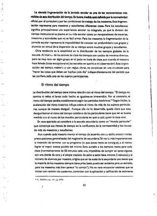 La .levadl"trlgm~ticl6f,d~da tomada escolar es,'una de las caracteristias mb
YlslbIes de Ista d1StribUd6n del tiempo. En ~ medlcIa ed deftnIda per Ia normadvlcbd
oflclal, por :el Curriculum' ypor hiS condiciones detnbaiode los rnaeSQ"Os. Esta fragmen.
                                 -'"";           ' - '

tacl6n representa para maestros' y eswdlantes dlferentes cons. Para los estudiantes
slgnlfiea principalmente una experiencia escolar no Integnda. ya que la divisl6n del
tlempo InstltuclCmal se plasma en su vida escola~ (omo un rompecabeus de materlas.
maestros y actividades que no ~s tiell armar. Para los maestros la fragmentation de la
 Jomada escolar' representahl I~posibilidad de tonoter en profundidad a sus grupos y
 alumnos en vlrttid de la dlspersl6n de su tlempo entre muchos grupos y estudiantes.
     Otra tendenCia es la estabilldad en la, dlstribucion de los tlempos globales de la 

 escuela.Allnteri~t' de los salones de clase los tlempos son usados d,e maneras diversas. 

  pero es muy raro ver algun grupo en el patio en hora de clase.aun cuando el maestro 

  haya faltado(cOsa exc~p:ionat er, las escuelas en que hlee mi observacion). Esta org:tni

                                                                                          ­
  zaclon dei uempo, 'rutlnari" y con resl<tS cI!ras. S'l constltuye en una condicion para 

  "hacer las cosas que deben ser'hechas c3da dla"lndependienterne,lte del sentido que. 

  les connera eadt uno de los suletos partIclpantes. 


         EI ritrrio del tlempo

 La dlstrlbuci6n del aempo tie"e Intima relaclon con el ritmo del tit!mPo. "EI tiempo no
 camina nl ~o% nf 1entO! 'todO hecho es igualmente irreversible. Por el contrario, el
 rltmo del tlempOcambla notablemente segun los periodos historicos:·, Segun Heller. la
 aeeleracion delrltlnohlst6rlco Influye sobreel rl~o de vid~ de lo~ suletos partIcu1a- ,
 res, aunque demanera deslgUal. Aunque ella no 10 desarrolla. queda claro que esu
 deslgua 1dad en el rltmo del tiempo cotldiano de los partIculares tieneque ,ver en buena
  medida con el ritmo de los mundos particulares en que a tad:l qulen Ie toea vivir.
       En esteipiitado se eonsldera a la escuela secunda,rla como un "mundo particular"
  que cons~ susrltmosde nempo en la confluenciade la normatividad y los ritlllos
  de vida de maestrot' y !studlantes.
       Aun cuandoeada maestro mane!i el tiempo de aeuerdo con su estilo, existcn ciertas
  preocupaclones generaliiadas del magtsterlo de secundaria.Tal 'Ie:. ldo mas importante sea
  la intencl6n de termlnar con su programa (10 que pocas veees se consigue).o al menos
   lograr el mayor avance posible del m!smo. Esto aunado a los tiempos reales para ada
                                                    t



   clase (normatlvamente deS~ .minutos ada una,lmposibles de cumplir en tantO algunas
   son una detri.s de otra y el simple traslado de sal6n a sal6n lIeva ,mlnlmo S mlnutOs) y al
   numero de atumnos Por maestro, origlna que en las lulu de la sec,undarla uno slenta que
    la mayoria de los maestros slempre tlene prisa (esto puede ser evldente para un extrano,
    para los maestros mb bien parece "0 comun"), No es raro encontrar seslones que se
    lnlclan con revision de cuademos. continuan con It apllcaclon y califlcaclon de examenes



          ~.                                   81
 