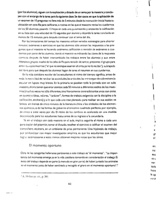 r
(por 10$ alumnos). slgueo con Ia explicaci6n y dlaado de un tema par Ia maestra 'I condu­
yen con al encargo de Ia ta.rea para Ia slgulente dase. Se dan casos en que la aplcacl6n de             
un examen de 10 preguntas no lIeva mas de 5 minutos desde la instrucci6n iniclal hasta su
ublcacl6n en oera fila para calificarse. 0 rutinas en las que el maestro revisa los cuadernos
de los 50 alumnos. pasando 13 hojas en cada uno. p.llomeando y anotando la calificaci6n
en su lista con una velocidad de 15 segundos por alumno y dejando la tarea concluida en
menos de 15 minutos. para despues continuar con el tema del dla.
       Por las limitaciones del tiempo los maestros utilizan variadas estrategias para ahorrar
minutos: examenes 0 ejercicios en que los alum nos s610 anotan las respuestas a las pre­
guncas que el maestro va haciendo oralmente; califtcaci6n       0   revisi6n de examenes      0   cua·
dernos por parte de los alumnos. donde el maestro va indlcando las claves de la respuesta
correcca despues de haber intercambiado los trabajos entre los alumnos y aun entre
cliferentes grupos; auxilio de los jefes de fila para rr.visi6n de ureas; presiones   ~I   grupo para
 eviClr   tk:lllpOS   mucr.:os {"e! que no entrefUe examen ahoriu.ya no 10 redbo"); subrayado
 del libro para que despues los alumnos hagan de urea el resumen en sus cuadernos.
       En la vida cotidiana escolar de los estudiantes el ritmo del tiempo significa, antes de 

 n:lda. la necc:::dad de carnbiar las actividades.las artitudes.las e<:t!"'aceglas de sobrevivencia 
        l
 esc.ular en lapsos muy breves. En la primaria se pasaban toda la lornada con un solo 

 maestro, ahora tienen que e~ur atentos cada SO minutos a diferentes estilos de los mae! ­ 

 ~ros (rnuchas veces '10 s610 difere.ntes.sino francamente contradlctorios unos con otros 

                                                                                                              
 en cuanta a Ideas, val ores. "t:ar.kter", formas de trabajo. exigencla con la dlsclplina 0 la 

 califlcaci6n. etcetera) ya 10 que cada uno trae planeado para realizar en esa sesl6n: se 

 brinca en menos de cinco minutos de la literatura china a los simbolos de los elemen­ 

 tos quimicos. 0 de las formas de gobierno al trinomio cuadrado perfecto. por e!emplo, 

 de cinco a siete veces por dfa. EI ritmo de los cambios es acelerado en una medida 

  dcsconocida para los estudiantes hast..a antes de su ingreso a ia secundaria. 

        Ya en el trabajo con cada maestro cn el aula. implica seguirle el ritmo a cada uno                       
                                                                                                                 a
  para copiar del pizarr6n. tomar el dktado. resolver el ejercido 0 calificar el examen del                      j­
  compJ.nero, eCcE:tera, en un ambiente de prisa permanente. Una hfp6tesls de trabajo.                         a
  por prnfundizar con mayor investlgaci6n empirica. es que los estudiantes que melor                          gr
                                           .                                     .
  IOg:':':ll   acompasarse a estos ritmos obtienen mejores notas que los otros.                               el


               EI momento oportuno                                                                            en
                                                                                                             no
  Otra de las c.ategorlas hellerianas pertinentes a este trabajo es "el momento". "La Impor­
                                                                                                             esc I
  uncia del momento emerge ya en la vida cotidiana tomando en considerad6n el trabalo. B
                                                                                                             en <
  l!xito del trabaJo depende en parte (a menu do en gran parte) de haber juntado los animates                ver
   en el momentO justO. de haber sembrado y recogido el grano en el momento oportuno".'                      tado
                                                                                                         hom
                                                                                                         la ap
   7   A. Ht'l!er Clp. cit., p. 391

                                                   82
 