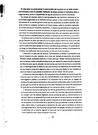 En 'lite plano Ie puede  Pen-       fa oponunldad del rnomento en un dable sentldo:
        posltlvamente, comO fa IneluClbie'realtzacl6n de QJ'eU predsas en momentos dave, y
        negatlvarnente, comola Irnpeslbllldad de algunas Icclones enciertos momentos.
             Se tratari de mostrar c6friO laconceptuallzac:16n del.momento oportuno en su
        positlvldad·neptlvldad. es un.-eferente utl! para pensar la vida cotldiana escolar de los
        estudlarltes. en su senddo general Indica que los estudiantes no pueden ejercitar cual­
        qUier acclon encualquler momento y al mlsmo tiempo senala la ineludible realizacl6n
         de tareas precisas en mementos especificos. A manera de ejemplificaci6n empirica de
         10 anterior tenemos 13 sltuati6n de examen. en la que los alumnos no pueden hacer 10
         que hacen en Otras sltuadones (comunlcarse entre ellos. por ejemplo). pero al mismo
         tiempa tienenla ineludible tarel de contestar el examen en ese momento y no en otro.
               Es evidente que no todos los momentos tienen el anismo nivel de imporuncia para el 

         gnlpo.Tambien e$' cta"'9'que ada (nomcnto puedtl revestir diferel"tes !lesos p=-ra cada 

          uno (je 10'- llum"os. Para bctllf.ar la c~rnprensi6n. se lIamar~ "momento clave" aquel en 

          que elsujeto tiene~ue, realizar de manera ineludible tareas pretisas. si no quiere poner 

          en luego su sobreViYencia en Ia escuela. Con esta idea como n6c1eo. a continuati6n se 

          intenta una dasific,acl6n de los momt!ntos en las ~ula" de Ia ~i!(.undaria. 

                , . Momentos no clove para los alumnos. Genenlmente se remiten a actlvldades en las
          que el maestro es actor exclusive de Ia clase. por ejemplo, It expositi6n de un tema..
                                                  a
          Tambt6nlncluye>actlvldades comunes todos. pero por reallzar individualmente. d~ las
           que no hay que rtnd1r cu.in:ili:lhmedlawnente,por eiemplo Ia moluciOn de un ejerclclo
           deilibro. en em: cuo It sf!fecci6n de alternativas que hacen los allimnos sa caracterlza
II                                 va
           por su hetercgeneldad: desde los que estan acentos a Ia expieaclon del maestro hasta
           los que hacen la taret de II sl"dente clase.o en el otro caso. desde ios que resuelven e!
          eiercitio hasta los que platJein animadamente de tas "chavas" del ouo grupo.
    I
"                2. Momentos clove prtra afgtinos: Cor.:esponden a las actividades en que partlcipan los
            alumnos. pero no todos a la vez. ,sino individualmente 0 par equipos. Es frecuentl! el
            interrogatorio publico iuft alumno C;; la exposici6n de un tema par Un equipo: de
            alumnos. En eSte caso el mame"m· es clave para los involucrados. perc no para todo el
            grupo: para los prtmeros represem:a la Ineludible re:lIiucl6n de una acti6n precisa. para
             el resto delgrupo la heterogeneidad de alternatlvas es similar a la del inciso I.
                   3. Momentos dove para todo el grupo. 5e refieren generalmente a actividades evaluativas
             en las que todos los alumnos tienen que cumplir con acciones rigurosamente definidas;
             no cumpllr con lum'smas impliarla serios problemas para su sobrevivencia en la
             escuela. Ademi.S lareallzact6n ~ latarea dent! que ser en ese momento. no puede ser
              en otro: hay que estudlar antes del examen. despu~s ya no tiene set'tido. hay que resol­
              ver el examen en el momento de su apllcacl6n. hay que presentar la'tarea el dla solid­
              tado. sobre todo 51 cuenta. pattla ev3luaci6n. En este caso Ia tendencla es hada la·
              hamogeneidad en 10 central. aunque puede haber estrategiu variadas. por ejemplo. en
              la aplicac:16n de un examel'l algunos 10 resuplven con 10 que estudiaron previarnente.
               otros copiando. pero todos conte stan la prup.ba.

                                                          83
 