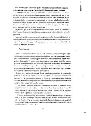 "i~




   Todo 10 dlcho sobre el momento parece demaslado obvlo, sin embargo, proporclo­
na algunas Ideas sugerentes para la comprensl6n de algunos procesos escolares.
   La Idea de que el bito escolar de los alumnos se basa esencialmente en una Inwl­
cl6n acertada de los momentos dave en su posltlvldad y negatividad. mas que en una
actuaci6n sostenida de acuerdo con la normatividad escolar. tiene buena base de sus­
tCoto en todos los ejemplos que hemos manejado en este apartado. Son frecuentes los
comentarios de los alumnos, de "que reprobaron porque se les 0lvid6 que ese dla
habrla examen", 0 de que la noche anterior se desvelaron para preparar el tema que
sablan les tocaba exponer en c1ase, justo ese dla.
    Es probable que un analisis del rendimiento escolar con la noci6n de "momentos
clave" como referente conceptual. encuentre alguna comprensi6n alternativa para este
problema.
    Es pasible tambien. que temas como la participaci6n :k los alumnos.la dlselplina 0 la
 heterogeneidad de dlnam!cas grupaies. encueotren algunas expl;cadones medIante un
 anilis's de que tan clave y para cuantos. es cad a momenta de la vida cotldlana de los
 grupos en la escuela secundaria.


         Concuslones

 La v:ll:cez de una construcci6n conceptual puede calibrarse por SIJ potenciai para expll­
 car realiJad;;s concretas. La conceptuallzad6n de Heller sobre la vIda coddiana se pre­
 senta como alternatlva pertinente para abordar los proceso!; escolares a esta escala
 analltica de 10 social. Es justo a partir de conceptos como suleto particular, mundo
 pdrticular 0 tiernpo cotidiano. que es po",ible comprender los   proc~sos   escolares en su
 concreci6n Singular y sus significados para los sujetos. en confrontacl6n con otraS con­
 ceptualizaciones que suponen la escuela definida por la norma 0 por la 16glca del siste·
  ma educativo que corresponde a otra cscala anaHtica.
     En esta 16giC4 conceptual se puede afirmar que el tiempo cotidlano de ada mundo
  particular se es~dflca en la confluencia de la normatlvidad. las condidones Instltudonales
  particulares y !as practicas de los sujetcs. En el elSO de la escuela secundaria el tiempo
  cotidiano escl definido. en gran medida, por tre~ elementos de la normatlvidad escolar
  que preexlsten a !as practicas de los sujetos.
      I. Los planes y programas de estudio. Ya se ha descrito c6mo la extensl6n de los
  programas condiciona ritmos de actividad allnterior de la    cla~e;tamblen   se ha menclo­
  nado la man era en que el plan de estudios condiciona la fragmentaci6n de la lomada
  escolar y de la experlencia edueativa de los estIJdiantes.
      2. Normas de evaluacion. Este es un elemento central de la vida cotldiana de la secun­
  daria. En el easo del tiempo cotidiano. basta I'ecordar c6mo la normatividad oflelal
  sabre evaluacl6n obllga al maestro a la apliclcion frecuente de examenes restandole
   dempo para la er.senanza; asirnismo.la evaluaci6n guarda una estreena relacl6n con los
   "momentos clave" de los estudiantes.

                                              84
 