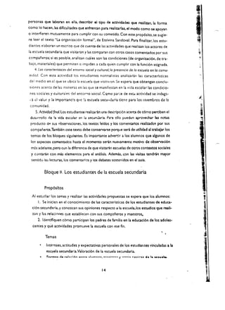 personas que laboran en ella. de$criblr el tlpo de actlvldades que reallzan, la forma
como 10 hacen, las dlficultades que enfrentan para realizarlas, el modo como se apoyan
o interfieren mutuamente para cumplir con su cometido. Con este prop6sito, se sugie­
re leer el texto "La organizaci6n formal", de Etelvina Sandoval. Para finalizar, los estu­
diantes elaboran un escrito que de cuenta de las aetividades que realizan los acto res de
13 escuela secundaria que visitaron y las comparan con ocros casos comentados por sus
companeros; si es posible. analizan euales son las condiciones (de organizaci6n, de tra­
bajo, materiales) que permiten 0 impiden a cada quien eumplir con la fund6n asignada.
   4. Las caracteristicas del entorno social y cultural; la presencia de la escuelo en 10 comu­
nidad. Con esta aetividad los estudiantes normalistas analilaran las caracterlsticas
del medio en ei que se ubiea la eseuela que visinron. Se espera que obtengan conclu­
sione'S aeerea de la:; maneras en las que se manifiestan en la vida escolar las condicio­
 nes sociales y cuituraies del entor'1O social. Cqmo parte de esu actividad se indaga­
 I'a <.::1 valur y la importanch que !a escuela seculldaria ticne para los rr'uembros de la


                                                                                                   i., 

 comunidad.
       5, Actividad tinal. Los estudiant~ realizaran una descripci6n ace rca de c6mo perclben el
 dt!sarrollo de !a vida escolar en ia secunJaria. Para clio pueden aprovechar las notas
 producto dp. sus observaclones. los textos leldos y los comentarios reallz:ado~ por sus
 companeros.Tambll!n cste texto debe conservarse porque sera de utllidad al trabaJar los
 temas de los bloques slgulentes. Es importante advertlr a los alumnos que algunos de
 105   aspectos comentados hasta el momento serin nuev-amente motivo de observaci6n
 mas adelante, pero con la diferencla de que vlslta.-;n escuelas de otros contextos sodales
 y contarin con mas elementos para el analisls. Ademas, con las visitas tendran mayor
 senddo ias lectUra5, los comentarios y los debates sostenidos en el aula.


            Bloque II. Los estudiantes dE: la escuela secl!ndaria


             Prop6sltos
  AI estudiar los temas y realizar las actlvldades propuestas se espera que los alumnos:
                                                                                                      .. 

        I. Se iniclen en el conocimiento de las caracteristicas de los estudlantes de educa­
  ci6n secundaria, y conozcan sus opiniones respecto a la escuela.los estudlos que reali­
  zan y las re~lacl..,nes que establecen con sus companeros y maestro~
     1. Identlflquen c6mo partlcipan los padres de familia en la educaci6n de los adoles­
  centes y que actlvldades promueve la escuela con ese fin.

             Temas

         • 	 Intereses, actitudes y expectativas personales de los estudiantes vinculadas a la
             escuela secundarla.Valoraci6n de la ~scuela secundaria.



                                                   14
 
