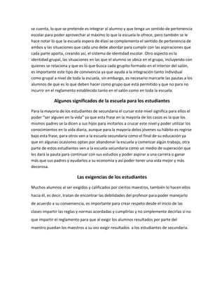 se cuenta, lo que se pretende es integrar al alumno y que tenga un sentido de pertenencia
escolar para poder aprovechar al máximo lo que la escuela le ofrece, pero también se le
hace notar lo que la escuela espera de élasí se complementa el sentido de pertenencia de
ambos y las situaciones que cada uno debe abordar para cumplir con las aspiraciones que
cada parte aporta, creando así, el sistema de identidad escolar. Otro aspecto es la
identidad grupal, las situaciones en las que el alumno se ubica en el grupo, incluyendo con
quienes se relaciona y que es lo que busca cada grupito formado en el interior del salón,
es importante este tipo de convivencia ya que ayuda a la integración tanto individual
como grupal a nivel de toda la escuela, sin embargo, es necesario marcarle las pautas a los
alumnos de que es lo que deben hacer como grupo que está permitido y que no para no
incurrir en el reglamento establecido tanto en el salón como en toda la escuela.

             Algunos significados de la escuela para los estudiantes
Para la mayoría de los estudiantes de secundaria el cursar este nivel significa para ellos el
poder “ser alguien en la vida” ya que esta frase en la mayoría de los casos es la que los
mismos padres se la dicen a sus hijos para incitarlos a cruzar este nivel y poder utilizar los
conocimientos en la vida diaria, aunque para la mayoría delos jóvenes su hábito es regirse
bajo esta frase, para otros ven a la escuela secundaria como el final de su educación ya
que en algunas ocasiones optan por abandonar la escuela y comenzar algún trabajo, otra
parte de estos estudiantes ven a la escuela secundaria como un medio de superación que
les dará la pauta para continuar con sus estudios y poder aspirar a una carrera o ganar
más que sus padres y ayudarlos a su economía y así poder tener una vida mejor y más
decorosa.

                           Las exigencias de los estudiantes
Muchos alumnos al ser exigidos y calificados por ciertos maestros, también lo hacen ellos
hacia él, es decir, tratan de encontrar las debilidades del profesor para poder manejarlo
de acuerdo a su conveniencia, es importante para crear respeto desde el inicio de las
clases impartir las reglas y normas acordadas y cumplirlas y no simplemente decirlas si no
que impartir el reglamento para que al exigir los alumnos resultados por parte del
maestro puedan los maestros a su vez exigir resultados a los estudiantes de secundaria.
 