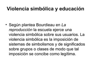 Violencia simbólica y educación Según plantea Bourdieau en  La reproducción  la escuela ejerce una violencia simbólica sobre sus usuarios. La violencia simbólica es la imposición de sistemas de simbolismos y de significados sobre grupos o clases de modo que tal imposición se concibe como legítima.  
