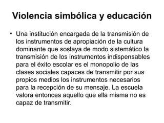 Violencia simbólica y educación Una institución encargada de la transmisión de los instrumentos de apropiación de la cultura dominante que soslaya de modo sistemático la transmisión de los instrumentos indispensables para el éxito escolar es el monopolio de las clases sociales capaces de transmitir por sus propios medios los instrumentos necesarios para la recepción de su mensaje. La escuela valora entonces aquello que ella misma no es capaz de transmitir. 