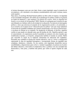 el mismo desamparo; pero por otro lado, frente a tanta impiedad, surge la tentación de
ser piadosos, y de vincularse a los alumnos considerándolos sólo como víctimas, nunca
como iguales.
Hace poco, el sociólogo Richard Sennett publicó un libro sobre el respeto y la dignidad
en las sociedades desiguales; allí señala que la piedad por los pobres conlleva en general
un fondo de desprecio, y que sustituye a la justicia (El respeto. Sobre la dignidad del
hombre en un mundo de desigualdad, 2003). Quizás es la pregunta por la justicia la que
está faltando en el debate sobre la diversidad en la educación. Se trata de un interrogante
político y ético que atraviesa al conjunto de la organización escolar y al currículum, y
no se resuelve en el espacio de la “educación para los pobres” sino que exige replantear
el horizonte de igualdad ciudadana que estamos proponiendo a las nuevas generaciones,
e involucra al sistema en su conjunto. No despreciar al diferente, al diverso, significa
confiar en que puede ser educado antes que dé pruebas de ello. Significa apostar a que
el conocimiento y la experiencia escolar lo pondrán en contacto con otros mundos que
modificarán el propio, y al hacerlo, enriquecerán también el mundo en común. Habrá
que reescribir lo mejor de la tradición sarmientina de educación del ciudadano,
buscando una verdadera re-forma del sistema educativo, esto es, volver a configurarlo
repensando la idea de igualdad homogénea e incorporando formas de igualdad más
complejas, dinámicas y plurales. En ese camino, será importante desarrollar nuevas
sensibilidades y disposiciones para volver a instalar la igualdad y la justicia en el centro
del debate educativo, renovando el compromiso ético y político con una sociedad más
democrática y más justa, y también más plural, que valore el aporte original de cada
uno.

 