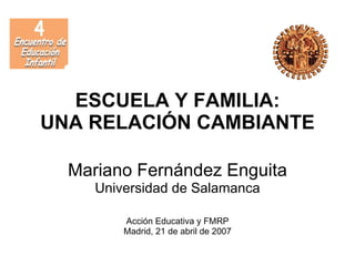 ESCUELA Y FAMILIA:
UNA RELACIÓN CAMBIANTE

  Mariano Fernández Enguita
     Universidad de Salamanca

         Acción Educativa y FMRP
         Madrid, 21 de abril de 2007
 