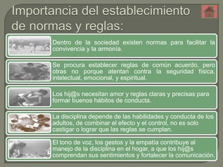Dentro de la sociedad existen normas para facilitar la 
convivencia y la armonía. 
Se procura establecer reglas de común acuerdo, pero 
otras no porque atentan contra la seguridad física, 
intelectual, emocional, y espiritual. 
Los hij@s necesitan amor y reglas claras y precisas para 
formar buenos hábitos de conducta. 
La disciplina depende de las habilidades y conducta de los 
adultos, de combinar el efecto y el control, no es solo 
castigar o lograr que las reglas se cumplan. 
El tono de voz, los gestos y la empatía contribuye al 
manejo de la disciplina en el hogar, a que los hij@s 
comprendan sus sentimientos y fortalecer la comunicación. 
 