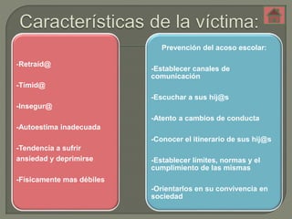 -Retraíd@ 
-Tímid@ 
-Insegur@ 
-Autoestima inadecuada 
-Tendencia a sufrir 
ansiedad y deprimirse 
-Físicamente mas débiles 
Prevención del acoso escolar: 
-Establecer canales de 
comunicación 
-Escuchar a sus hij@s 
-Atento a cambios de conducta 
-Conocer el itinerario de sus hij@s 
-Establecer límites, normas y el 
cumplimiento de las mismas 
-Orientarlos en su convivencia en 
sociedad 
 