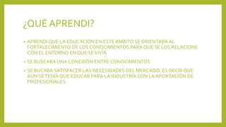 ¿QUÉ APRENDI?
• APRENDI QUE LA EDUCACIÓN EN ESTE ÁMBITO SE ORIENTABA AL
FORTALECIMIENTO DE LOS CONOCIMIENTOS PARA QUE SE LOS RELACIONE
CON EL ENTORNO EN QUE SEVIVÍA
• SE BUSCABA UNA CONEXIÓN ENTRE CONOCIMIENTOS
• SE BUCABA SATISFACER LAS NECESIDADES DEL MERCADO, ES DECIR QUE
AÚN SETENÍA QUE EDUCAR PARA LA INDUSTRIA CON LA APORTACIÓN DE
PROFESIONALES
 