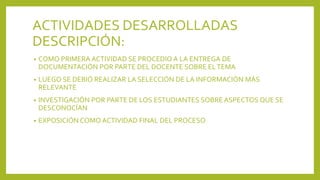ACTIVIDADES DESARROLLADAS
DESCRIPCIÓN:
• COMO PRIMERA ACTIVIDAD SE PROCEDIO A LA ENTREGA DE
DOCUMENTACIÓN POR PARTE DEL DOCENTE SOBRE ELTEMA
• LUEGO SE DEBIÓ REALIZAR LA SELECCIÓN DE LA INFORMACIÓN MÁS
RELEVANTE
• INVESTIGACIÓN POR PARTE DE LOS ESTUDIANTES SOBRE ASPECTOS QUE SE
DESCONOCÍAN
• EXPOSICIÓN COMO ACTIVIDAD FINAL DEL PROCESO
 