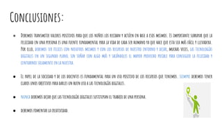 Conclusiones:
● Debemos transmitir valores positivos para que los niños los reciban y actúen en base a esos mismos. Es importante subrayar que la
felicidad en una persona es una fuente fundamental para la vida de cada ser humano ya que hace que esta sea más fácil y llevadera.
Por ello, debemos ser felices con nosotros mismos y con los recursos de nuestro entorno y dejar, muchas veces, las tecnologías
digitales en un segundo plano, sin soñar con algo más y sacándoles el mayor provecho posible para conseguir la felicidad y
centrarnos solamente en la nuestra.
● El papel de la sociedad y de los docentes es fundamental para un uso positivo de los recursos que tenemos. siempre debemos tener
claros unos objetivos para darles un buen uso a las tecnologías digitales.
● nunca debemos dejar que las tecnologías digitales sustituyan el trabajo de una persona.
● debemos fomentar la creatividad.
 