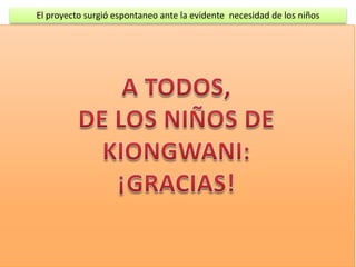 El proyecto surgió espontaneo ante la evidente necesidad de los niños

CON EL DINERO APORTADO SE HA PODIDO HACER:

Comprar y confeccionar los uniformes de 55 niños/as, comprar 106 jerséis de lana (dos
uniformes para cada niño/ña)

Comprar cuatro perolas grandes para hacer la comida, y 60 jarras de plástico para que
       coman los niños

Alimentos para un año: Harina de maíz, leche, azúcar y unas sustancias ricas en
        vitaminas y minerales (no se cómo se llaman)

Pagar el salario de todo el año de las dos maestras (60 € al mes cada una)

La comida y la limpieza de la escuela la hacen las madres de los niños por turno sin
        ninguna retribución.


   La parte económica ha sido proporcionada por: El Gimnasio CORPORE de Calahorra, lo
recaudado en el mercadillo benéfico de productos africanos de 2011, la Lotería de Navidad
                         de 2011, y la familia Murillo de Pamplona.
  Los voluntarios dieron forma a las escuelas pintándolas y adornándolas con las pinturas;
                donación de la familia Martínez-Crespo, de Artica (Navarra)
 