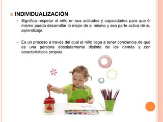  INDIVIDUALIZACIÓN
 Significa respetar al niño en sus actitudes y capacidades para que él
mismo pueda desarrollar lo mejor de sí mismo y sea parte activa de su
aprendizaje.
 Es un proceso a través del cual el niño llega a tener conciencia de que
es una persona absolutamente distinta de los demás y con
características propias.
 