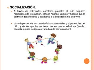  SOCIALIZACIÓN:
 A través de actividades escolares grupales el niño adquiere
habilidades de interacción, conoce normas, valores y hábitos que le
permiten desarrollarse y adaptarse a la sociedad en la que vive.
 Va a depender de las características personales y experiencias del
niño, y de los agentes sociales con los que se relaciona (familia,
escuela, grupos de iguales y medios de comunicación)
 