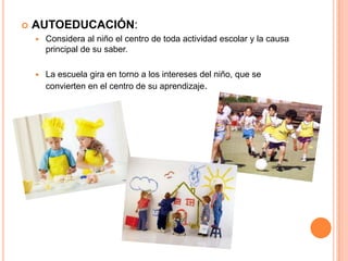  AUTOEDUCACIÓN:
 Considera al niño el centro de toda actividad escolar y la causa
principal de su saber.
 La escuela gira en torno a los intereses del niño, que se
convierten en el centro de su aprendizaje.
 