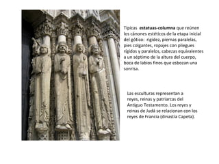 Típicas estatuas-columna que reúnen
los cánones estéticos de la etapa inicial
del gótico: rigidez, piernas paralelas,
pies colgantes, ropajes con pliegues
rígidos y paralelos, cabezas equivalentes
a un séptimo de la altura del cuerpo,
boca de labios finos que esbozan una
sonrisa.
Las esculturas representan a
reyes, reinas y patriarcas del
Antiguo Testamento. Los reyes y
reinas de Judá se relacionan con los
reyes de Francia (dinastía Capeta).
 