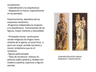 Inicialmente, subordinación a la arquitectura
y adaptación al marco, especialmente en las
portadas.
Posteriormente, abandono de los
esquemas románicos:
-Progresiva independencia respecto
a la arquitectura, humanización de las
figuras, mayor realismo y naturalidad
- Principales temas: continuaron
siendo religiosos (la Virgen como
símbolo de la Iglesia, el Juicio Final…),
pero con mayor sentido narrativo y
menor simbolismo que en el
románico.
-Figuras policromadas
- Tipos de esculturas: relieves en pórticos
(sobre piedra) y retablos (en madera o
piedra), sepulcros y figuras exentas
COMPARACIÓN ENTRE VIRGEN
ROMÁNICA Y VIRGEN GÓTICA
 