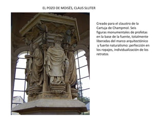 VIRGEN CON EL NIÑO JESÚS
(parteluz de la portada de la
Cartuja de Champmol)
PORTADA DE LA CARTUJA DE CHAMPMOL
Portada con una virgen en el parteluz y los
duques de Borgoña acompañados de santos en
las jambas, pero ya totalmente separados de
las columnas, vestidos con amplios ropajes y
muy realistas.
 