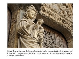 Extraordinario ejemplo de la transformación en la representación de la Virgen con
el Niño: de la Virgen-Trono románica a la madre bella y cariñosa que interacciona
con el niño sonriente.
 