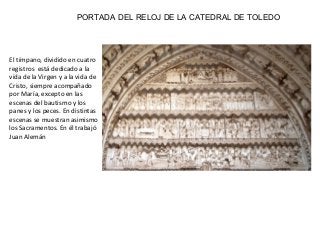 PORTADA DEL RELOJ DE LA CATEDRAL DE TOLEDO
El tímpano, dividido en cuatro
registros está dedicado a la
vida de la Virgen y a la vida de
Cristo, siempre acompañado
por María, excepto en las
escenas del bautismo y los
panes y los peces. En distintas
escenas se muestran asimismo
los Sacramentos. En él trabajó
Juan Alemán
 