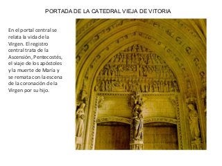 PORTADA DE LA CATEDRAL VIEJA DE VITORIA
En el portal central se
relata la vida de la
Virgen. El registro
central trata de la
Ascensión, Pentecostés,
el viaje de los apóstoles
y la muerte de María y
se remata con la escena
de la coronación de la
Virgen por su hijo.
 