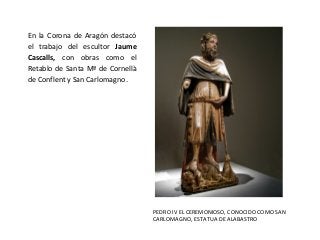 En la Corona de Aragón destacó
el trabajo del escultor Jaume
Cascalls, con obras como el
Retablo de Santa Mª de Cornellà
de Conflent y San Carlomagno.
PEDRO IV EL CEREMONIOSO, CONOCIDO COMO SAN
CARLOMAGNO, ESTATUA DE ALABASTRO
 
