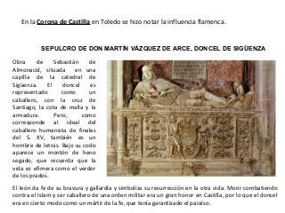 SEPULCRO DE DON MARTÍN VÁZQUEZ DE ARCE, DONCEL DE SIGÜENZA
Obra de Sebastián de
Almonacid, situada en una
capilla de la catedral de
Sigüenza. El doncel es
representado como un
caballero, con la cruz de
Santiago, la cota de malla y la
armadura. Pero, como
corresponde al ideal del
caballero humanista de finales
del S. XV, también es un
hombre de letras. Bajo su codo
aparece un montón de heno
segado, que recuerda que la
vida es efímera como el verdor
de los prados.
El león da fe de su bravura y gallardía y simboliza su resurrección en la otra vida. Morir combatiendo
contra el Islam y ser caballero de una orden militar era un gran honor en Castilla, por lo que el doncel
era en cierto modo como un mártir de la fe, que tenía garantizado el paraíso.
En la Corona de Castilla en Toledo se hizo notar la influencia flamenca.
 