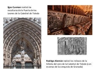 Egas Cueman realizó las
esculturas de la Puerta de los
Leones de la Catedral de Toledo
Rodrigo Alemán realizó los relieves de la
Sillería del coro de la Catedral de Toledo (con
escenas de la conquista de Granada)
 