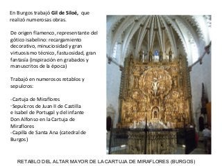 RETABLO DEL ALTAR MAYOR DE LA CARTUJA DE MIRAFLORES (BURGOS)
De origen flamenco, representante del
gótico isabelino: recargamiento
decorativo, minuciosidad y gran
virtuosismo técnico, fastuosidad, gran
fantasía (inspiración en grabados y
manuscritos de la época)
Trabajó en numerosos retablos y
sepulcros:
-Cartuja de Miraflores
-Sepulcros de Juan II de Castilla
e Isabel de Portugal y del infante
Don Alfonso en la Cartuja de
Miraflores
-Capilla de Santa Ana (catedral de
Burgos)
En Burgos trabajó Gil de Siloé, que
realizó numerosas obras.
 