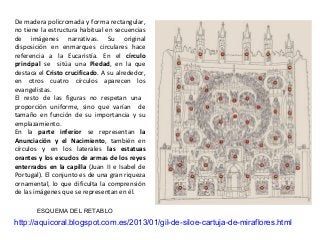 http://aquicoral.blogspot.com.es/2013/01/gil-de-siloe-cartuja-de-miraflores.html
ESQUEMA DEL RETABLO
De madera policromada y forma rectangular,
no tiene la estructura habitual en secuencias
de imágenes narrativas. Su original
disposición en enmarques circulares hace
referencia a la Eucaristía. En el círculo
principal se sitúa una Piedad, en la que
destaca el Cristo crucificado. A su alrededor,
en otros cuatro círculos aparecen los
evangelistas.
El resto de las figuras no respetan una
proporción uniforme, sino que varían de
tamaño en función de su importancia y su
emplazamiento.
En la parte inferior se representan la
Anunciación y el Nacimiento, también en
círculos y en los laterales las estatuas
orantes y los escudos de armas de los reyes
enterrados en la capilla (Juan II e Isabel de
Portugal). El conjunto es de una gran riqueza
ornamental, lo que dificulta la comprensión
de las imágenes que se representan en él.
 