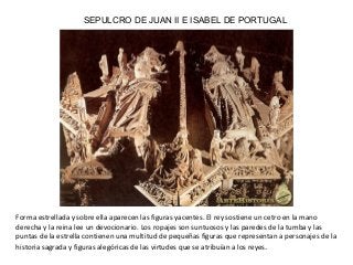 SEPULCRO DE JUAN II E ISABEL DE PORTUGAL
Forma estrellada y sobre ella aparecen las figuras yacentes. El rey sostiene un cetro en la mano
derecha y la reina lee un devocionario. Los ropajes son suntuosos y las paredes de la tumba y las
puntas de la estrella contienen una multitud de pequeñas figuras que representan a personajes de la
historia sagrada y figuras alegóricas de las virtudes que se atribuían a los reyes.
 