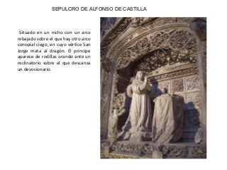 SEPULCRO DE ALFONSO DE CASTILLA
Situado en un nicho con un arco
rebajado sobre el que hay otro arco
conopial ciego, en cuyo vértice San
Jorge mata al dragón. El príncipe
aparece de rodillas orando ante un
reclinatorio sobre el que descansa
un devocionario.
 