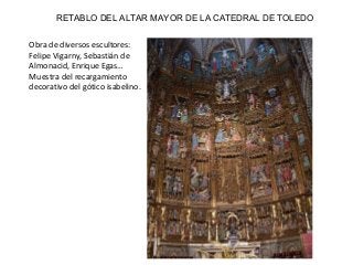 RETABLO DEL ALTAR MAYOR DE LA CATEDRAL DE TOLEDO
Obra de diversos escultores:
Felipe Vigarny, Sebastián de
Almonacid, Enrique Egas…
Muestra del recargamiento
decorativo del gótico isabelino.
 