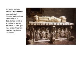 En Sevilla trabajó
Lorenzo Mercadante,
que realizó el
Sepulcro del Cardenal
Cervantes en la
Catedral de Sevilla e
introdujo la técnica
del barro cocido, que
más tarde utilizarían
muchos escultores
andaluces.
 