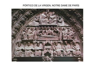Pórtico de la Virgen
Juicio Final Pórtico de Santa
Ana
INICIOS DE LA ESCULTURA GÓTICA: PROTOGÓTICO
En Francia a finales del S. XII en las
portadas de las catedrales. Este proceso se
observa principalmente en los tímpanos y
en las jambas y el parteluz de diversas
catedrales:
-En los tímpanos se va abandonando
progresivamente la jerarquización de las
figuras, éstas se disponen en bandas
horizontales, con clara finalidad narrativa y
van ganando expresividad y movimiento.
-Donde mejor se observa la transformación
es en las jambas y parteluces, donde las
estatuas-columna, inicialmente verticales y
pegadas al muro, van poco a poco
independizándose del marco
arquitectónico, ganando expresividad e
individualidad.
NOTRE DAME DE PARÍS
 
