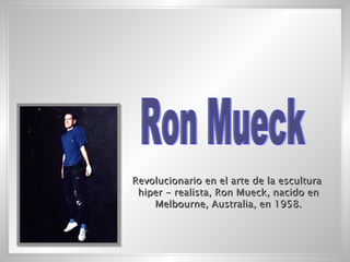 Ron Mueck Revolucionario en el arte de la escultura hiper - realista, Ron Mueck, nacido en Melbourne, Australia, en 1958. 