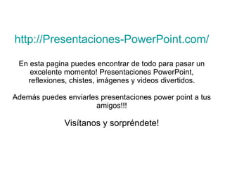 http://Presentaciones-PowerPoint.com/ En esta pagina puedes encontrar de todo para pasar un excelente momento! Presentaciones PowerPoint, reflexiones, chistes, imágenes y videos divertidos. Además puedes enviarles presentaciones power point a tus amigos!!! Visítanos y sorpréndete! 