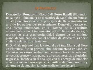 DONATELLO	Donatello (Donato di Niccolò di Betto Bardi) (Florencia, Italia, 1386 – ibídem, 13 de diciembre de 1466) fue un famoso artista y escultor italiano de principios del Renacimiento, fue uno de los padres del renacimiento. Donatello destacó en una fuerza innovadora en el campo de la escultura monumental y en el tratamiento de los relieves, donde logró representar una gran profundidad dentro de un mínimo plano, denominándose con el nombre de stiacciato, es decir «relieve aplanado o aplastado».	El David de mármol para la catedral de Santa Maria del Fiore en Florencia, fue su primera obra documentada en 1408, en los años sucesivos realizó numerosas obras en mármol, terracota, bronce y madera para diversos mecenas y ciudades. Regresó a Florencia en el año 1459 con el encargo de modelar unas placas en bronce para la Basílica de San Lorenzo y durante su elaboración falleció en diciembre de 1466.