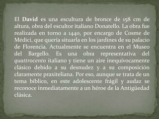	El David es una escultura de bronce de 158 cm de altura, obra del escultor italiano Donatello. La obra fue realizada en torno a 1440, por encargo de Cosme de Médici, que quería situarla en los jardines de su palacio de Florencia. Actualmente se encuentra en el Museo del Bargello. Es una obra representativa del quattrocento italiano y tiene un aire inequívocamente clásico debido a su desnudez y a su composición claramente praxiteliana. Por eso, aunque se trata de un tema bíblico, en este adolescente frágil y audaz se reconoce inmediatamente a un héroe de la Antigüedad clásica.