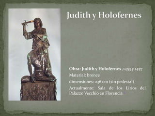 Judith y Holofernes	Obra: Judith y Holofernes,1453 y 1457	Material: bronce dimensiones: 236 cm (sin pedestal) 	Actualmente: Sala de los Lirios del Palazzo Vecchio en Florencia 1]