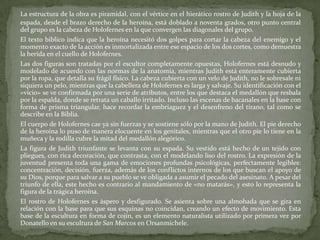 La estructura de la obra es piramidal, con el vértice en el hierático rostro de Judith y la hoja de la espada, desde el brazo derecho de la heroína, está doblado a noventa grados, otro punto central del grupo es la cabeza de Holofernes en la que convergen las diagonales del grupo.	El texto bíblico indica que la heroína necesitó dos golpes para cortar la cabeza del enemigo y el momento exacto de la acción es inmortalizada entre ese espacio de los dos cortes, como demuestra la herida en el cuello de Holofernes.	Las dos figuras son tratadas por el escultor completamente opuestas, Holofernes está desnudo y modelado de acuerdo con las normas de la anatomía, mientras Judith está enteramente cubierta por la ropa, que detalla su frágil físico. La cabeza cubierta con un velo de Judith, no le sobresale ni siquiera un pelo, mientras que la cabellera de Holofernes es larga y salvaje. Su identificación con el «vicio» se ve confirmada por una serie de atributos, entre los que destaca el medallón que resbala por la espalda, donde se retrata un caballo irritado. Incluso las escenas de bacanales en la base con forma de prisma triangular, hace recordar la embriaguez y el desenfreno del tirano, tal como se describe en la Biblia.	El cuerpo de Holofernes cae ya sin fuerzas y se sostiene sólo por la mano de Judith. El pie derecho de la heroína lo puso de manera elocuente en los genitales, mientras que el otro pie lo tiene en la muñeca y la rodilla cubre la mitad del medallón alegórico.	La figura de Judith triunfante se levanta con su espada. Su vestido está hecho de un tejido con pliegues, con rica decoración, que contrasta, con el modelando liso del rostro. La expresión de la juventud presenta toda una gama de emociones profundas psicológicas, perfectamente legibles: concentración, decisión, fuerza, además de los conflictos internos de los que buscan el apoyo de su Dios, porque para salvar a su pueblo se ve obligada a asumir el pecado del asesinato. A pesar del triunfo de ella, este hecho es contrario al mandamiento de «no matarás», y esto lo representa la figura de la trágica heroína.	El rostro de Holofernes es áspero y desfigurado. Se asienta sobre una almohada que se gira en relación con la base para que sus esquinas no coincidan, creando un efecto de movimiento. Esta base de la escultura en forma de cojín, es un elemento naturalista utilizado por primera vez por Donatello en su escultura de San Marcos en Orsanmichele.