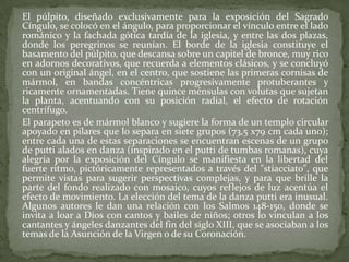 El púlpito, diseñado exclusivamente para la exposición del Sagrado Cíngulo, se colocó en el ángulo, para proporcionar el vínculo entre el lado románico y la fachada gótica tardía de la iglesia, y entre las dos plazas, donde los peregrinos se reunían. El borde de la iglesia constituye el basamento del púlpito, que descansa sobre un capitel de bronce, muy rico en adornos decorativos, que recuerda a elementos clásicos, y se concluyó con un original ángel, en el centro, que sostiene las primeras cornisas de mármol, en bandas concéntricas progresivamente protuberantes y ricamente ornamentadas. Tiene quince ménsulas con volutas que sujetan la planta, acentuando con su posición radial, el efecto de rotación centrífugo.	El parapeto es de mármol blanco y sugiere la forma de un templo circular apoyado en pilares que lo separa en siete grupos (73,5 x79 cm cada uno); entre cada una de estas separaciones se encuentran escenas de un grupo de putti alados en danza (inspirado en el putti de tumbas romanas), cuya alegría por la exposición del Cíngulo se manifiesta en la libertad del fuerte ritmo, pictóricamente representados a través del "stiacciato", que permite vistas para sugerir perspectivas complejas, y para que brille la parte del fondo realizado con mosaico, cuyos reflejos de luz acentúa el efecto de movimiento. La elección del tema de la danza putti era inusual. Algunos autores le dan una relación con los Salmos 148-150, donde se invita a loar a Dios con cantos y bailes de niños; otros lo vinculan a los cantantes y ángeles danzantes del fin del siglo XIII, que se asociaban a los temas de la Asunción de la Virgen o de su Coronación.
