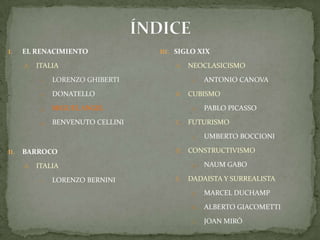 ÍNDICEEL RENACIMIENTOITALIALORENZO GHIBERTIDONATELLOMIGUEL ANGELBENVENUTO CELLINIBARROCO ITALIALORENZO BERNINISIGLO XIXNEOCLASICISMOAntonio CanovaCUBISMOPablo PicassoFUTURISMOUmbertoBoccioniCONSTRUCTIVISMONaumGaboDADAISTA Y SURREALISTAMarcel DuchampAlberto GiacomettiJoan Miró