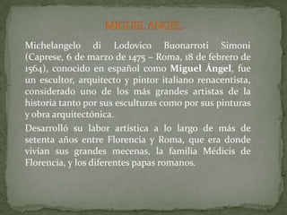 MIGUEL ANGELMichelangelodi LodovicoBuonarrotiSimoni(Caprese, 6 de marzo de 1475 – Roma, 18 de febrero de 1564), conocido en español como Miguel Ángel, fue un escultor, arquitecto y pintor italiano renacentista, considerado uno de los más grandes artistas de la historia tanto por sus esculturas como por sus pinturas y obra arquitectónica.	Desarrolló su labor artística a lo largo de más de setenta años entre Florencia y Roma, que era donde vivían sus grandes mecenas, la familia Médicis de Florencia, y los diferentes papas romanos.