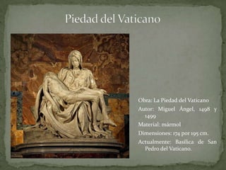Piedad del VaticanoObra: La Piedad del Vaticano Autor: Miguel Ángel, 1498 y 1499Material: mármol Dimensiones: 174 por 195 cm. Actualmente: Basílica de San Pedro del Vaticano.