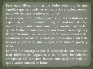 	Esta maravillosa obra es de bulto redondo, lo que significa que se puede ver en todos los ángulos, pero el punto de vista preferente es el frontal.	Una Virgen joven, bella y piadosa cuyas vestiduras se expanden con numerosos pliegues, sostiene al Hijo muerto y que, intencionadamente, aparenta mayor edad que la Madre, en una composición triangular sosegada y llena de ternura. La juventud de la Virgen es muestra del idealismo renacentista: se trata de representar el ideal de belleza y juventud, una Virgen eternamente joven y bella.	La obra fue encargada por el cardenal de san Dionisio Jean Bilhères de Lagraulas o de Villiers, benedictino embajador del monarca francés ante la Santa Sede, al que el autor conoció en Roma.